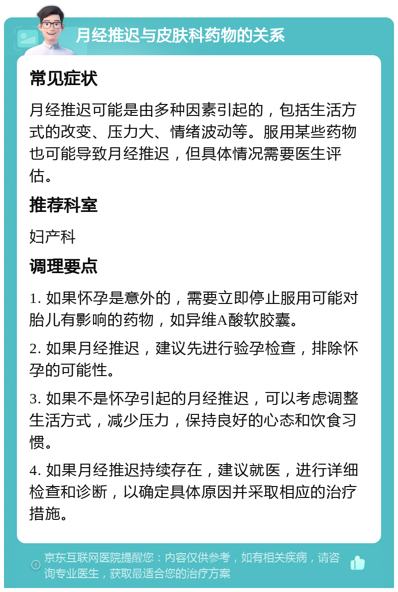 月经推迟与皮肤科药物的关系 常见症状 月经推迟可能是由多种因素引起的，包括生活方式的改变、压力大、情绪波动等。服用某些药物也可能导致月经推迟，但具体情况需要医生评估。 推荐科室 妇产科 调理要点 1. 如果怀孕是意外的，需要立即停止服用可能对胎儿有影响的药物，如异维A酸软胶囊。 2. 如果月经推迟，建议先进行验孕检查，排除怀孕的可能性。 3. 如果不是怀孕引起的月经推迟，可以考虑调整生活方式，减少压力，保持良好的心态和饮食习惯。 4. 如果月经推迟持续存在，建议就医，进行详细检查和诊断，以确定具体原因并采取相应的治疗措施。