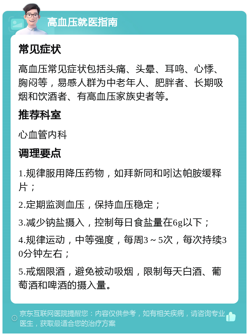 高血压就医指南 常见症状 高血压常见症状包括头痛、头晕、耳鸣、心悸、胸闷等，易感人群为中老年人、肥胖者、长期吸烟和饮酒者、有高血压家族史者等。 推荐科室 心血管内科 调理要点 1.规律服用降压药物，如拜新同和吲达帕胺缓释片； 2.定期监测血压，保持血压稳定； 3.减少钠盐摄入，控制每日食盐量在6g以下； 4.规律运动，中等强度，每周3～5次，每次持续30分钟左右； 5.戒烟限酒，避免被动吸烟，限制每天白酒、葡萄酒和啤酒的摄入量。