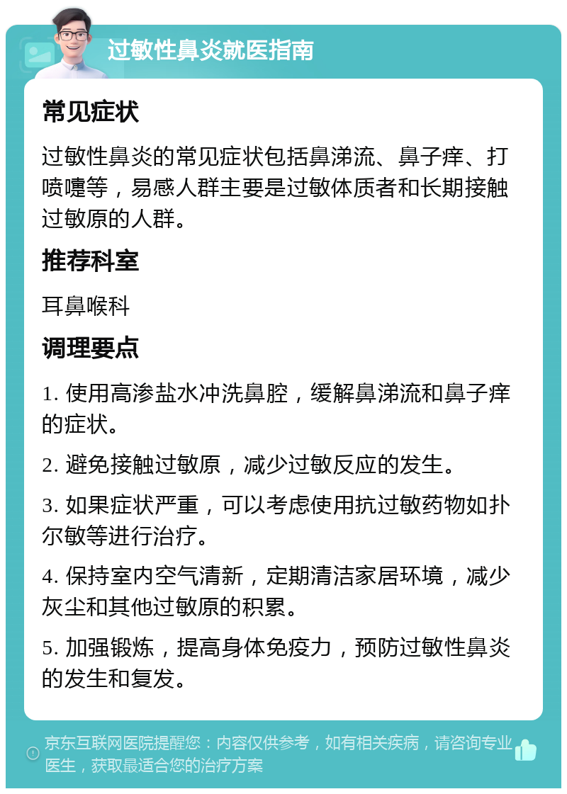 过敏性鼻炎就医指南 常见症状 过敏性鼻炎的常见症状包括鼻涕流、鼻子痒、打喷嚏等，易感人群主要是过敏体质者和长期接触过敏原的人群。 推荐科室 耳鼻喉科 调理要点 1. 使用高渗盐水冲洗鼻腔，缓解鼻涕流和鼻子痒的症状。 2. 避免接触过敏原，减少过敏反应的发生。 3. 如果症状严重，可以考虑使用抗过敏药物如扑尔敏等进行治疗。 4. 保持室内空气清新，定期清洁家居环境，减少灰尘和其他过敏原的积累。 5. 加强锻炼，提高身体免疫力，预防过敏性鼻炎的发生和复发。