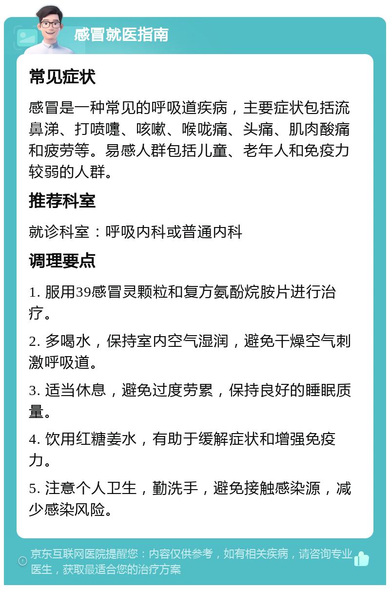 感冒就医指南 常见症状 感冒是一种常见的呼吸道疾病，主要症状包括流鼻涕、打喷嚏、咳嗽、喉咙痛、头痛、肌肉酸痛和疲劳等。易感人群包括儿童、老年人和免疫力较弱的人群。 推荐科室 就诊科室：呼吸内科或普通内科 调理要点 1. 服用39感冒灵颗粒和复方氨酚烷胺片进行治疗。 2. 多喝水，保持室内空气湿润，避免干燥空气刺激呼吸道。 3. 适当休息，避免过度劳累，保持良好的睡眠质量。 4. 饮用红糖姜水，有助于缓解症状和增强免疫力。 5. 注意个人卫生，勤洗手，避免接触感染源，减少感染风险。