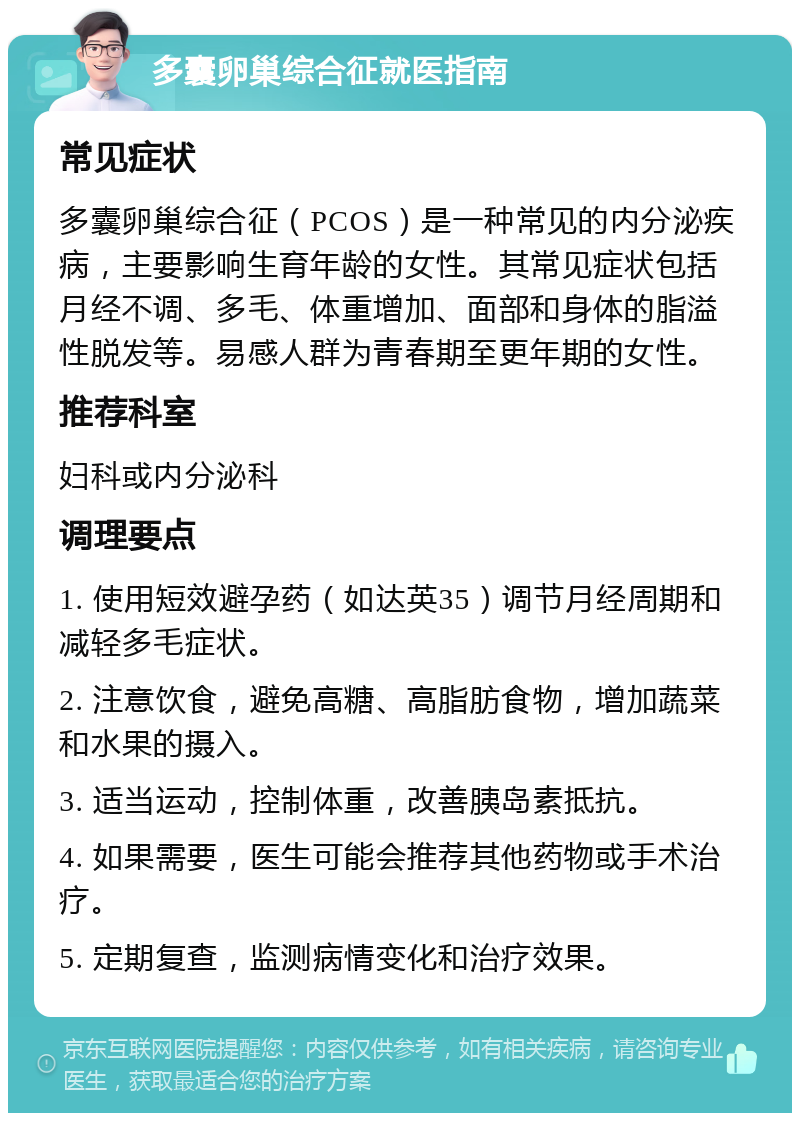 多囊卵巢综合征就医指南 常见症状 多囊卵巢综合征（PCOS）是一种常见的内分泌疾病，主要影响生育年龄的女性。其常见症状包括月经不调、多毛、体重增加、面部和身体的脂溢性脱发等。易感人群为青春期至更年期的女性。 推荐科室 妇科或内分泌科 调理要点 1. 使用短效避孕药（如达英35）调节月经周期和减轻多毛症状。 2. 注意饮食，避免高糖、高脂肪食物，增加蔬菜和水果的摄入。 3. 适当运动，控制体重，改善胰岛素抵抗。 4. 如果需要，医生可能会推荐其他药物或手术治疗。 5. 定期复查，监测病情变化和治疗效果。