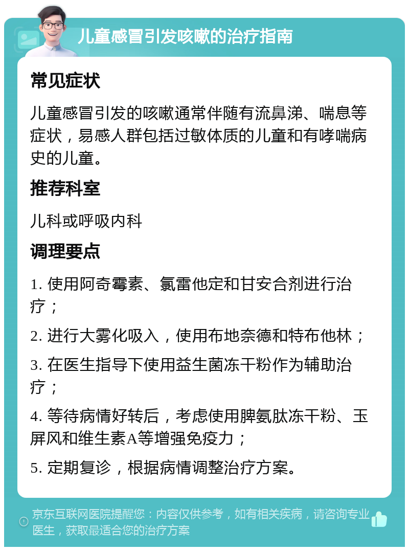 儿童感冒引发咳嗽的治疗指南 常见症状 儿童感冒引发的咳嗽通常伴随有流鼻涕、喘息等症状，易感人群包括过敏体质的儿童和有哮喘病史的儿童。 推荐科室 儿科或呼吸内科 调理要点 1. 使用阿奇霉素、氯雷他定和甘安合剂进行治疗； 2. 进行大雾化吸入，使用布地奈德和特布他林； 3. 在医生指导下使用益生菌冻干粉作为辅助治疗； 4. 等待病情好转后，考虑使用脾氨肽冻干粉、玉屏风和维生素A等增强免疫力； 5. 定期复诊，根据病情调整治疗方案。