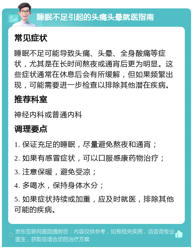 睡眠不足引起的头痛头晕就医指南 常见症状 睡眠不足可能导致头痛、头晕、全身酸痛等症状，尤其是在长时间熬夜或通宵后更为明显。这些症状通常在休息后会有所缓解，但如果频繁出现，可能需要进一步检查以排除其他潜在疾病。 推荐科室 神经内科或普通内科 调理要点 1. 保证充足的睡眠，尽量避免熬夜和通宵； 2. 如果有感冒症状，可以口服感康药物治疗； 3. 注意保暖，避免受凉； 4. 多喝水，保持身体水分； 5. 如果症状持续或加重，应及时就医，排除其他可能的疾病。