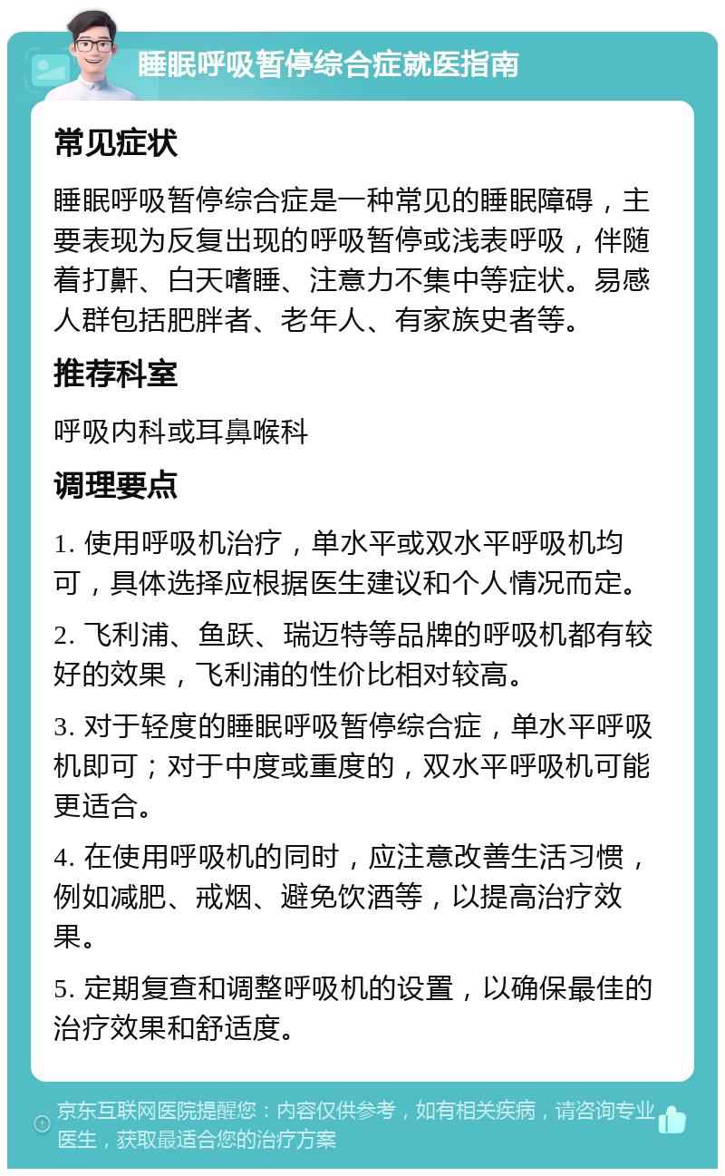 睡眠呼吸暂停综合症就医指南 常见症状 睡眠呼吸暂停综合症是一种常见的睡眠障碍，主要表现为反复出现的呼吸暂停或浅表呼吸，伴随着打鼾、白天嗜睡、注意力不集中等症状。易感人群包括肥胖者、老年人、有家族史者等。 推荐科室 呼吸内科或耳鼻喉科 调理要点 1. 使用呼吸机治疗，单水平或双水平呼吸机均可，具体选择应根据医生建议和个人情况而定。 2. 飞利浦、鱼跃、瑞迈特等品牌的呼吸机都有较好的效果，飞利浦的性价比相对较高。 3. 对于轻度的睡眠呼吸暂停综合症，单水平呼吸机即可；对于中度或重度的，双水平呼吸机可能更适合。 4. 在使用呼吸机的同时，应注意改善生活习惯，例如减肥、戒烟、避免饮酒等，以提高治疗效果。 5. 定期复查和调整呼吸机的设置，以确保最佳的治疗效果和舒适度。