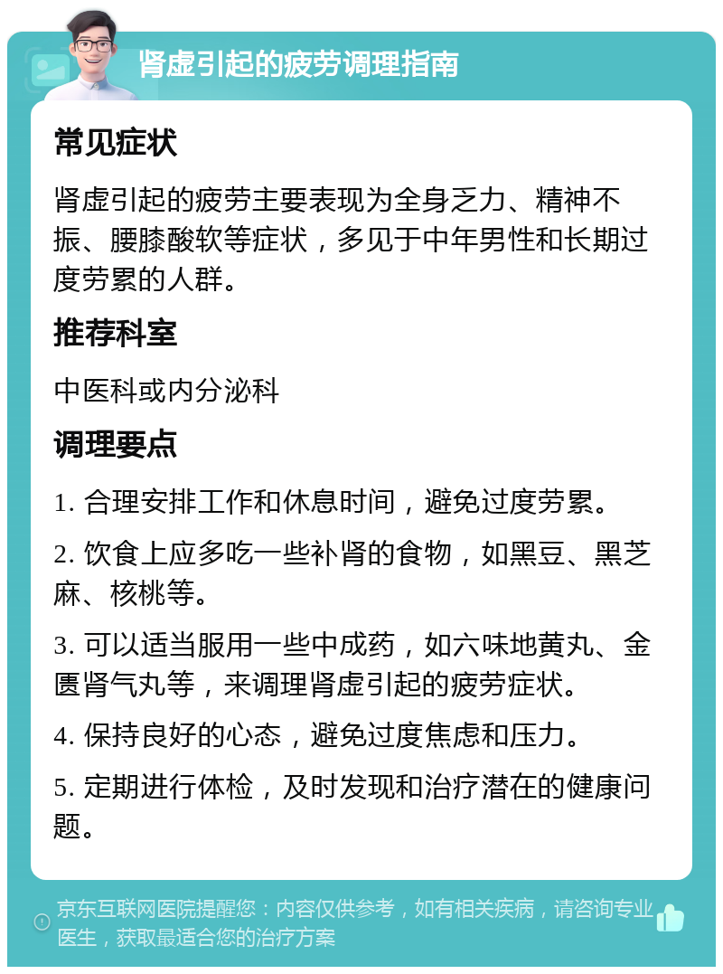 肾虚引起的疲劳调理指南 常见症状 肾虚引起的疲劳主要表现为全身乏力、精神不振、腰膝酸软等症状，多见于中年男性和长期过度劳累的人群。 推荐科室 中医科或内分泌科 调理要点 1. 合理安排工作和休息时间，避免过度劳累。 2. 饮食上应多吃一些补肾的食物，如黑豆、黑芝麻、核桃等。 3. 可以适当服用一些中成药，如六味地黄丸、金匮肾气丸等，来调理肾虚引起的疲劳症状。 4. 保持良好的心态，避免过度焦虑和压力。 5. 定期进行体检，及时发现和治疗潜在的健康问题。