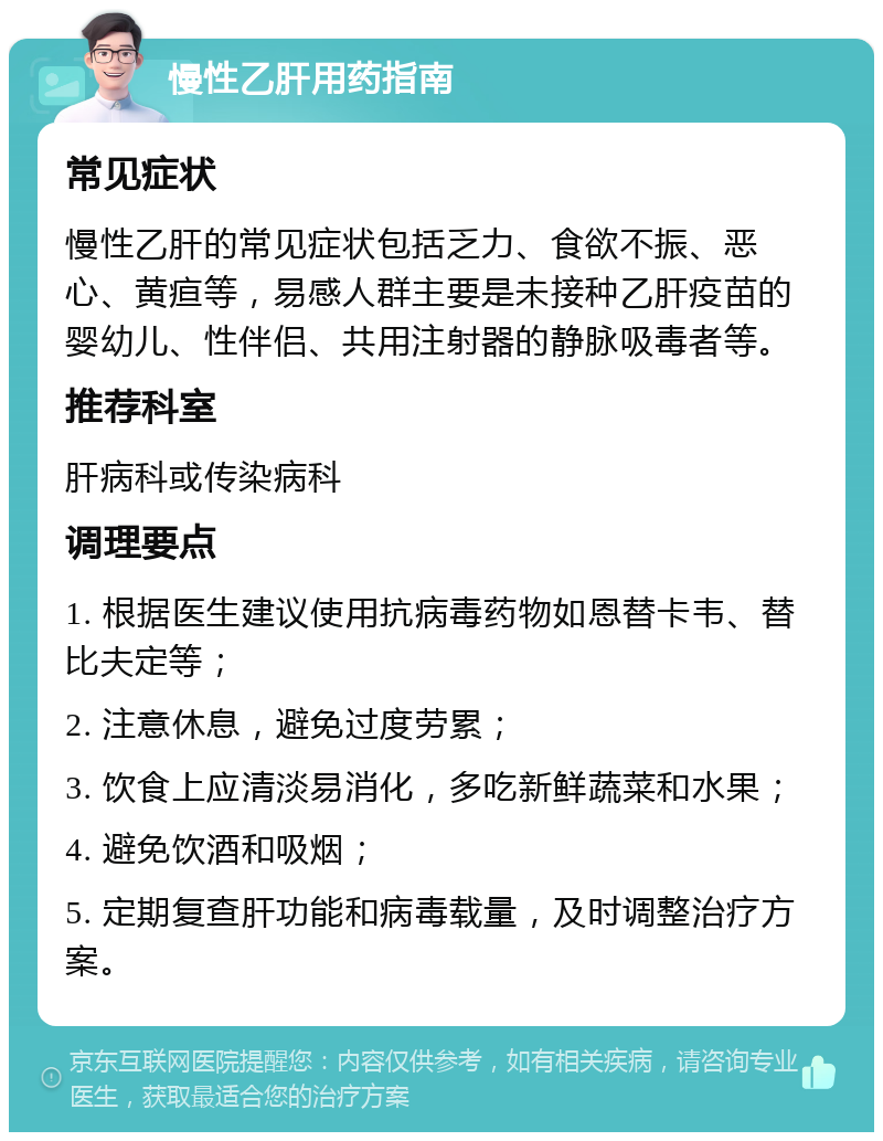 慢性乙肝用药指南 常见症状 慢性乙肝的常见症状包括乏力、食欲不振、恶心、黄疸等，易感人群主要是未接种乙肝疫苗的婴幼儿、性伴侣、共用注射器的静脉吸毒者等。 推荐科室 肝病科或传染病科 调理要点 1. 根据医生建议使用抗病毒药物如恩替卡韦、替比夫定等； 2. 注意休息，避免过度劳累； 3. 饮食上应清淡易消化，多吃新鲜蔬菜和水果； 4. 避免饮酒和吸烟； 5. 定期复查肝功能和病毒载量，及时调整治疗方案。