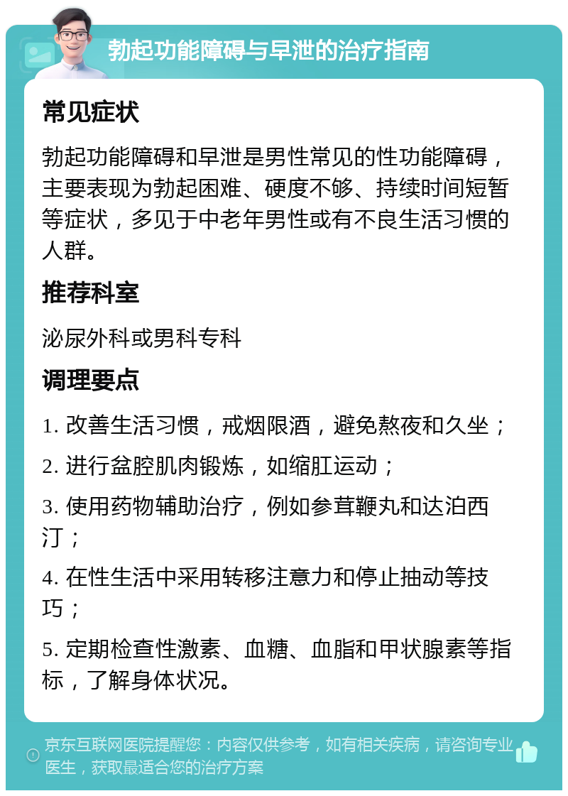 勃起功能障碍与早泄的治疗指南 常见症状 勃起功能障碍和早泄是男性常见的性功能障碍，主要表现为勃起困难、硬度不够、持续时间短暂等症状，多见于中老年男性或有不良生活习惯的人群。 推荐科室 泌尿外科或男科专科 调理要点 1. 改善生活习惯，戒烟限酒，避免熬夜和久坐； 2. 进行盆腔肌肉锻炼，如缩肛运动； 3. 使用药物辅助治疗，例如参茸鞭丸和达泊西汀； 4. 在性生活中采用转移注意力和停止抽动等技巧； 5. 定期检查性激素、血糖、血脂和甲状腺素等指标，了解身体状况。