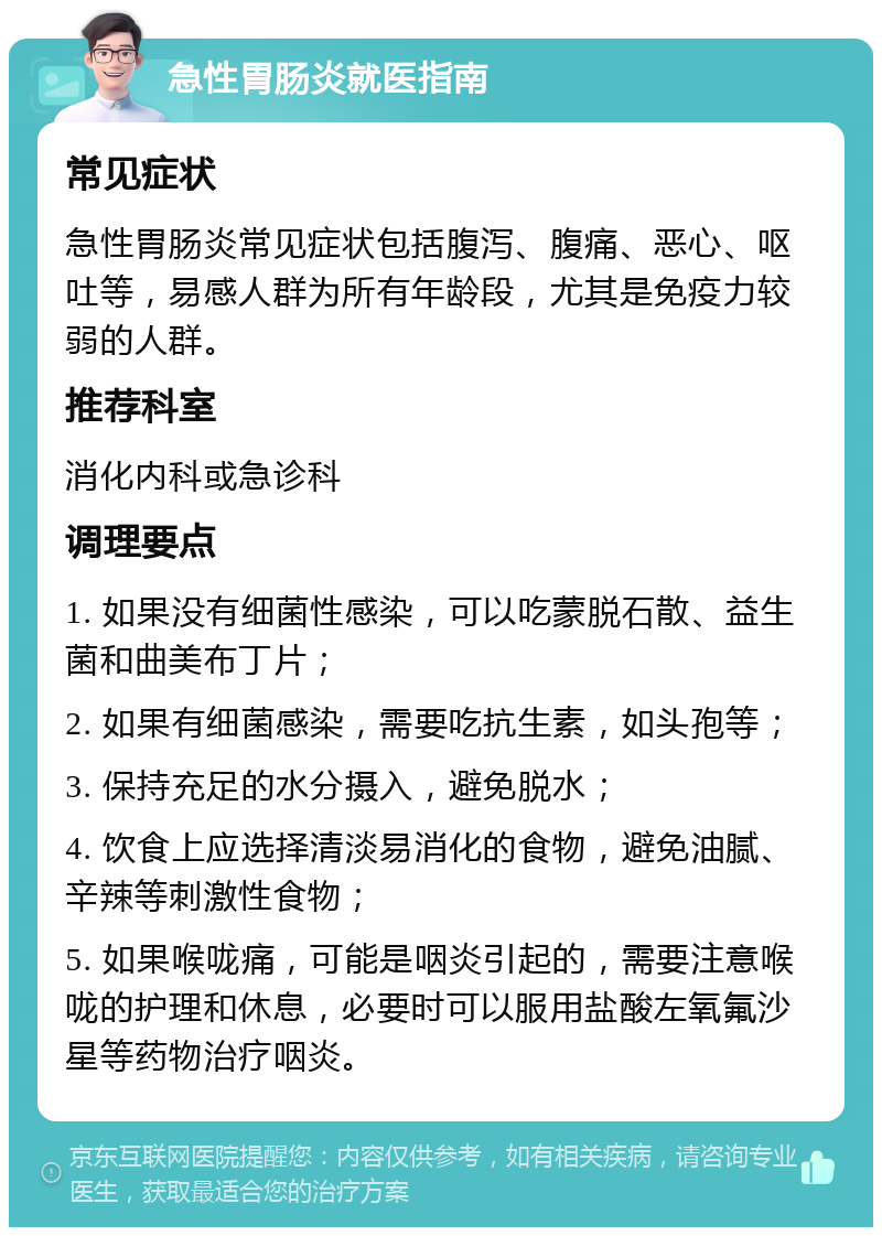 急性胃肠炎就医指南 常见症状 急性胃肠炎常见症状包括腹泻、腹痛、恶心、呕吐等，易感人群为所有年龄段，尤其是免疫力较弱的人群。 推荐科室 消化内科或急诊科 调理要点 1. 如果没有细菌性感染，可以吃蒙脱石散、益生菌和曲美布丁片； 2. 如果有细菌感染，需要吃抗生素，如头孢等； 3. 保持充足的水分摄入，避免脱水； 4. 饮食上应选择清淡易消化的食物，避免油腻、辛辣等刺激性食物； 5. 如果喉咙痛，可能是咽炎引起的，需要注意喉咙的护理和休息，必要时可以服用盐酸左氧氟沙星等药物治疗咽炎。