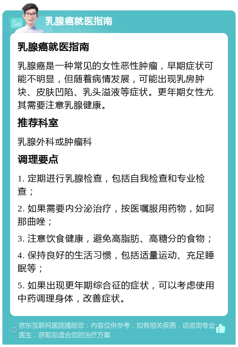 乳腺癌就医指南 乳腺癌就医指南 乳腺癌是一种常见的女性恶性肿瘤，早期症状可能不明显，但随着病情发展，可能出现乳房肿块、皮肤凹陷、乳头溢液等症状。更年期女性尤其需要注意乳腺健康。 推荐科室 乳腺外科或肿瘤科 调理要点 1. 定期进行乳腺检查，包括自我检查和专业检查； 2. 如果需要内分泌治疗，按医嘱服用药物，如阿那曲唑； 3. 注意饮食健康，避免高脂肪、高糖分的食物； 4. 保持良好的生活习惯，包括适量运动、充足睡眠等； 5. 如果出现更年期综合征的症状，可以考虑使用中药调理身体，改善症状。