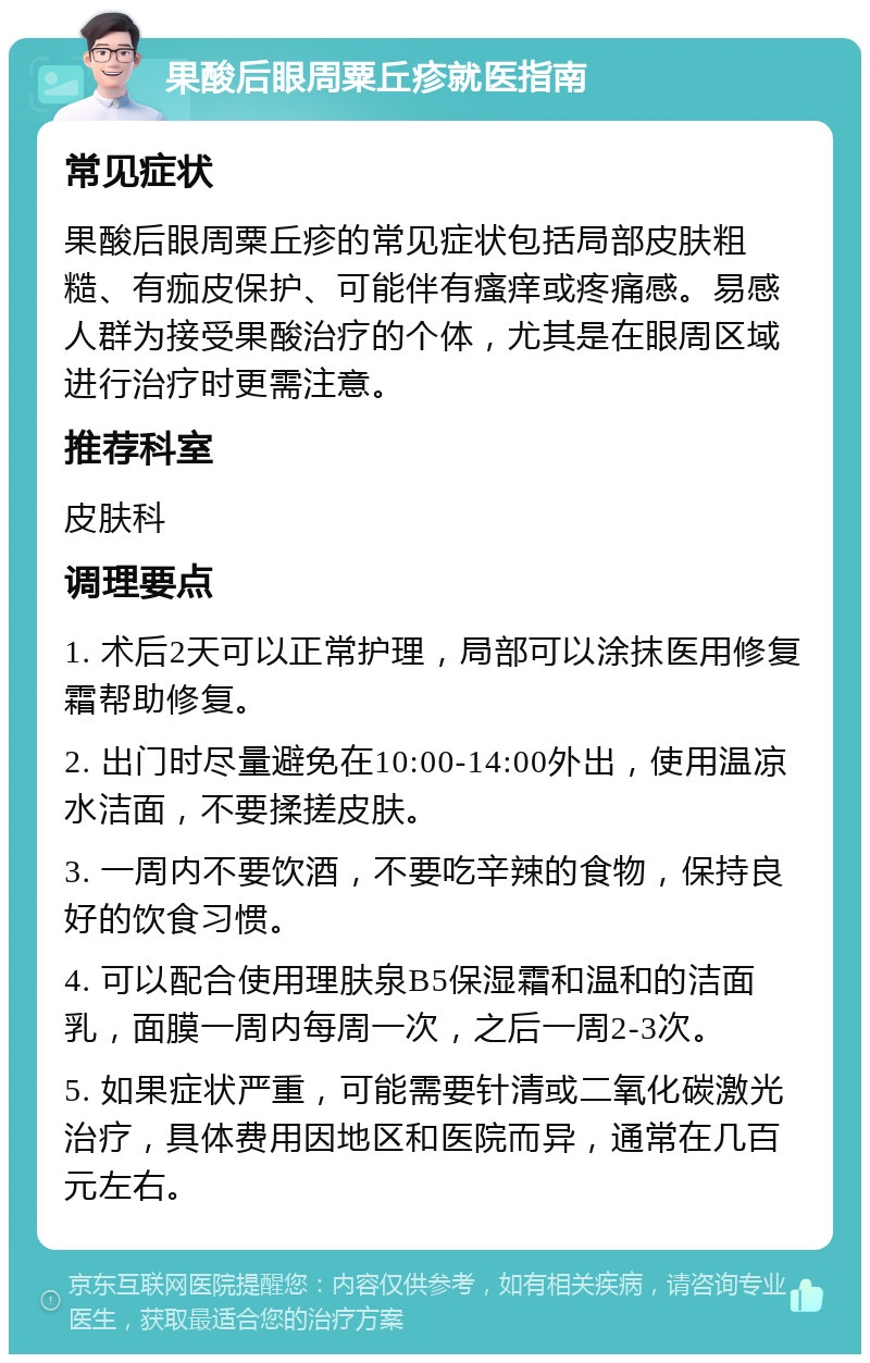 果酸后眼周粟丘疹就医指南 常见症状 果酸后眼周粟丘疹的常见症状包括局部皮肤粗糙、有痂皮保护、可能伴有瘙痒或疼痛感。易感人群为接受果酸治疗的个体，尤其是在眼周区域进行治疗时更需注意。 推荐科室 皮肤科 调理要点 1. 术后2天可以正常护理，局部可以涂抹医用修复霜帮助修复。 2. 出门时尽量避免在10:00-14:00外出，使用温凉水洁面，不要揉搓皮肤。 3. 一周内不要饮酒，不要吃辛辣的食物，保持良好的饮食习惯。 4. 可以配合使用理肤泉B5保湿霜和温和的洁面乳，面膜一周内每周一次，之后一周2-3次。 5. 如果症状严重，可能需要针清或二氧化碳激光治疗，具体费用因地区和医院而异，通常在几百元左右。