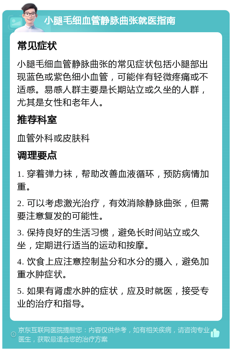 小腿毛细血管静脉曲张就医指南 常见症状 小腿毛细血管静脉曲张的常见症状包括小腿部出现蓝色或紫色细小血管，可能伴有轻微疼痛或不适感。易感人群主要是长期站立或久坐的人群，尤其是女性和老年人。 推荐科室 血管外科或皮肤科 调理要点 1. 穿着弹力袜，帮助改善血液循环，预防病情加重。 2. 可以考虑激光治疗，有效消除静脉曲张，但需要注意复发的可能性。 3. 保持良好的生活习惯，避免长时间站立或久坐，定期进行适当的运动和按摩。 4. 饮食上应注意控制盐分和水分的摄入，避免加重水肿症状。 5. 如果有肾虚水肿的症状，应及时就医，接受专业的治疗和指导。