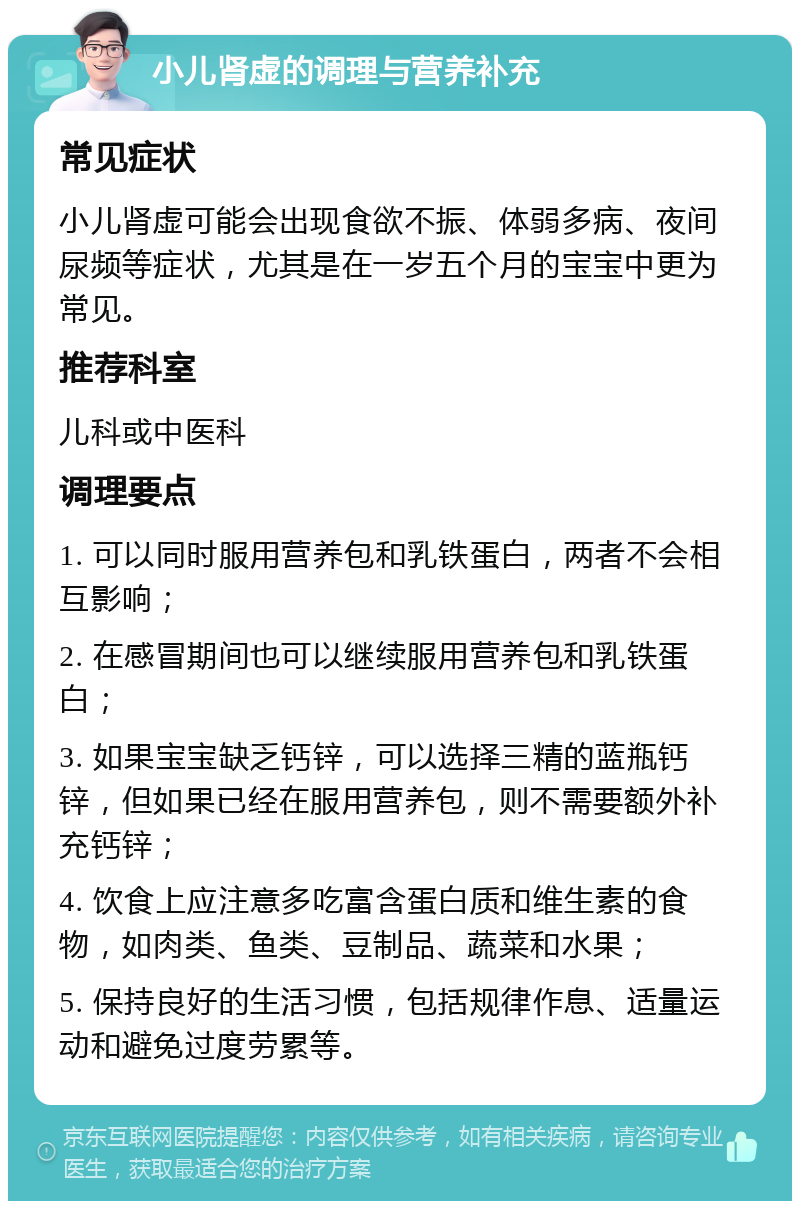 小儿肾虚的调理与营养补充 常见症状 小儿肾虚可能会出现食欲不振、体弱多病、夜间尿频等症状，尤其是在一岁五个月的宝宝中更为常见。 推荐科室 儿科或中医科 调理要点 1. 可以同时服用营养包和乳铁蛋白，两者不会相互影响； 2. 在感冒期间也可以继续服用营养包和乳铁蛋白； 3. 如果宝宝缺乏钙锌，可以选择三精的蓝瓶钙锌，但如果已经在服用营养包，则不需要额外补充钙锌； 4. 饮食上应注意多吃富含蛋白质和维生素的食物，如肉类、鱼类、豆制品、蔬菜和水果； 5. 保持良好的生活习惯，包括规律作息、适量运动和避免过度劳累等。