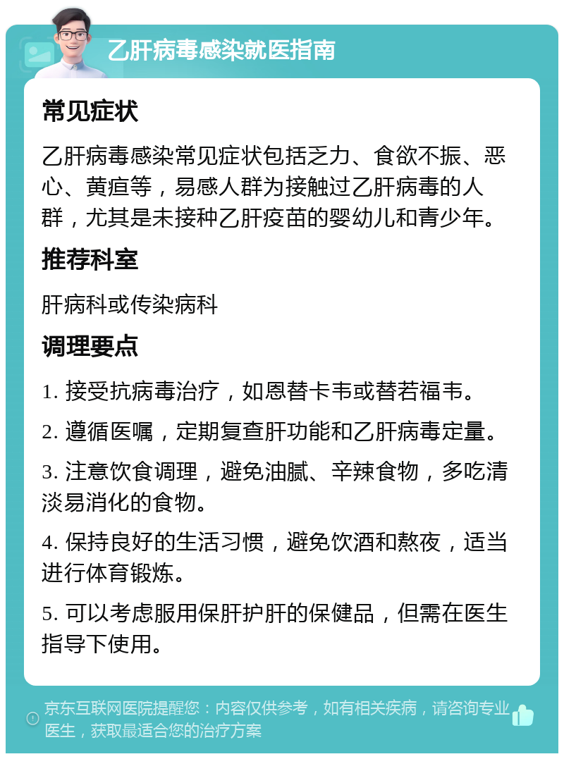 乙肝病毒感染就医指南 常见症状 乙肝病毒感染常见症状包括乏力、食欲不振、恶心、黄疸等，易感人群为接触过乙肝病毒的人群，尤其是未接种乙肝疫苗的婴幼儿和青少年。 推荐科室 肝病科或传染病科 调理要点 1. 接受抗病毒治疗，如恩替卡韦或替若福韦。 2. 遵循医嘱，定期复查肝功能和乙肝病毒定量。 3. 注意饮食调理，避免油腻、辛辣食物，多吃清淡易消化的食物。 4. 保持良好的生活习惯，避免饮酒和熬夜，适当进行体育锻炼。 5. 可以考虑服用保肝护肝的保健品，但需在医生指导下使用。