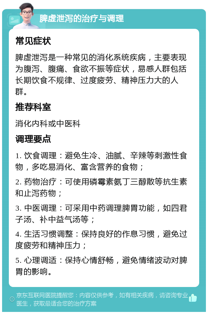 脾虚泄泻的治疗与调理 常见症状 脾虚泄泻是一种常见的消化系统疾病，主要表现为腹泻、腹痛、食欲不振等症状，易感人群包括长期饮食不规律、过度疲劳、精神压力大的人群。 推荐科室 消化内科或中医科 调理要点 1. 饮食调理：避免生冷、油腻、辛辣等刺激性食物，多吃易消化、富含营养的食物； 2. 药物治疗：可使用磷霉素氨丁三醇散等抗生素和止泻药物； 3. 中医调理：可采用中药调理脾胃功能，如四君子汤、补中益气汤等； 4. 生活习惯调整：保持良好的作息习惯，避免过度疲劳和精神压力； 5. 心理调适：保持心情舒畅，避免情绪波动对脾胃的影响。