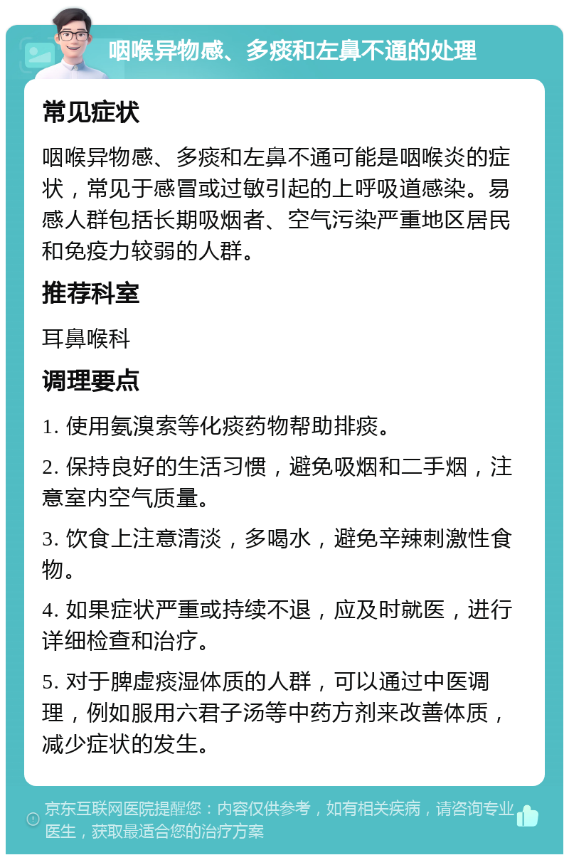 咽喉异物感、多痰和左鼻不通的处理 常见症状 咽喉异物感、多痰和左鼻不通可能是咽喉炎的症状，常见于感冒或过敏引起的上呼吸道感染。易感人群包括长期吸烟者、空气污染严重地区居民和免疫力较弱的人群。 推荐科室 耳鼻喉科 调理要点 1. 使用氨溴索等化痰药物帮助排痰。 2. 保持良好的生活习惯，避免吸烟和二手烟，注意室内空气质量。 3. 饮食上注意清淡，多喝水，避免辛辣刺激性食物。 4. 如果症状严重或持续不退，应及时就医，进行详细检查和治疗。 5. 对于脾虚痰湿体质的人群，可以通过中医调理，例如服用六君子汤等中药方剂来改善体质，减少症状的发生。