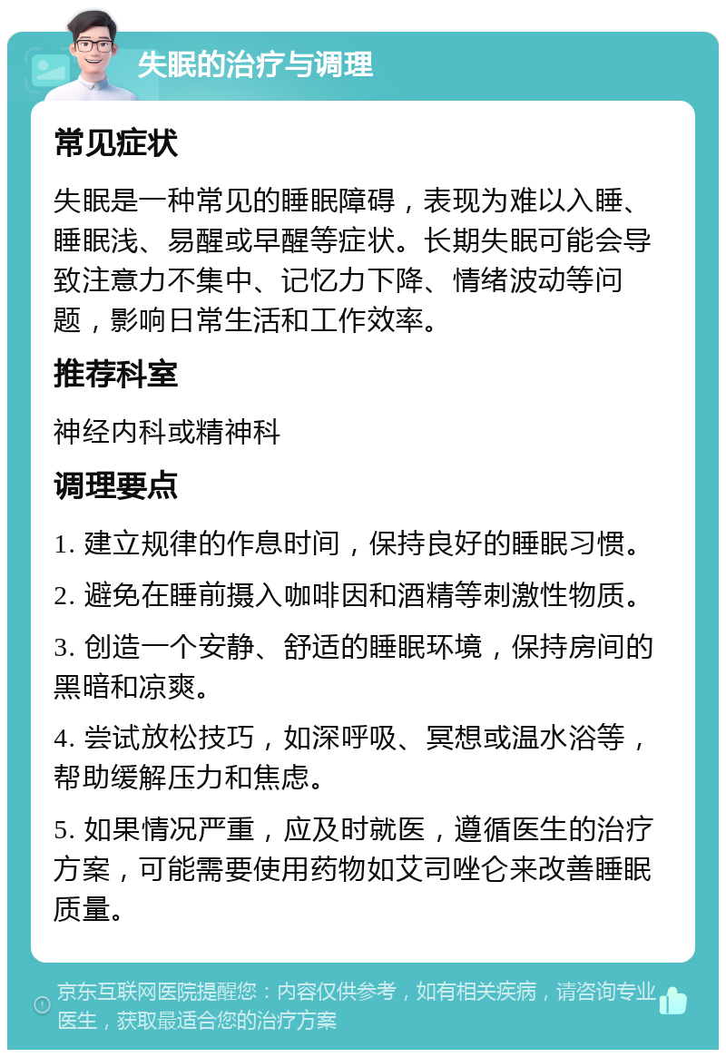 失眠的治疗与调理 常见症状 失眠是一种常见的睡眠障碍，表现为难以入睡、睡眠浅、易醒或早醒等症状。长期失眠可能会导致注意力不集中、记忆力下降、情绪波动等问题，影响日常生活和工作效率。 推荐科室 神经内科或精神科 调理要点 1. 建立规律的作息时间，保持良好的睡眠习惯。 2. 避免在睡前摄入咖啡因和酒精等刺激性物质。 3. 创造一个安静、舒适的睡眠环境，保持房间的黑暗和凉爽。 4. 尝试放松技巧，如深呼吸、冥想或温水浴等，帮助缓解压力和焦虑。 5. 如果情况严重，应及时就医，遵循医生的治疗方案，可能需要使用药物如艾司唑仑来改善睡眠质量。