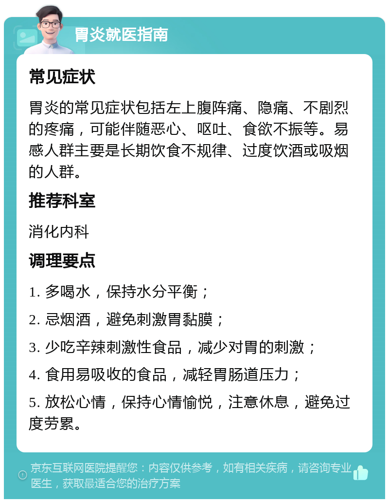 胃炎就医指南 常见症状 胃炎的常见症状包括左上腹阵痛、隐痛、不剧烈的疼痛，可能伴随恶心、呕吐、食欲不振等。易感人群主要是长期饮食不规律、过度饮酒或吸烟的人群。 推荐科室 消化内科 调理要点 1. 多喝水，保持水分平衡； 2. 忌烟酒，避免刺激胃黏膜； 3. 少吃辛辣刺激性食品，减少对胃的刺激； 4. 食用易吸收的食品，减轻胃肠道压力； 5. 放松心情，保持心情愉悦，注意休息，避免过度劳累。