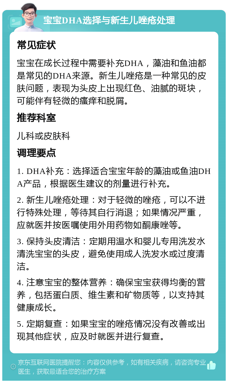 宝宝DHA选择与新生儿唑疮处理 常见症状 宝宝在成长过程中需要补充DHA，藻油和鱼油都是常见的DHA来源。新生儿唑疮是一种常见的皮肤问题，表现为头皮上出现红色、油腻的斑块，可能伴有轻微的瘙痒和脱屑。 推荐科室 儿科或皮肤科 调理要点 1. DHA补充：选择适合宝宝年龄的藻油或鱼油DHA产品，根据医生建议的剂量进行补充。 2. 新生儿唑疮处理：对于轻微的唑疮，可以不进行特殊处理，等待其自行消退；如果情况严重，应就医并按医嘱使用外用药物如酮康唑等。 3. 保持头皮清洁：定期用温水和婴儿专用洗发水清洗宝宝的头皮，避免使用成人洗发水或过度清洁。 4. 注意宝宝的整体营养：确保宝宝获得均衡的营养，包括蛋白质、维生素和矿物质等，以支持其健康成长。 5. 定期复查：如果宝宝的唑疮情况没有改善或出现其他症状，应及时就医并进行复查。