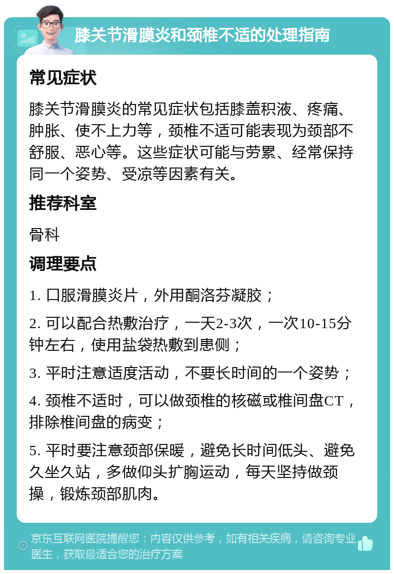 膝关节滑膜炎和颈椎不适的处理指南 常见症状 膝关节滑膜炎的常见症状包括膝盖积液、疼痛、肿胀、使不上力等，颈椎不适可能表现为颈部不舒服、恶心等。这些症状可能与劳累、经常保持同一个姿势、受凉等因素有关。 推荐科室 骨科 调理要点 1. 口服滑膜炎片，外用酮洛芬凝胶； 2. 可以配合热敷治疗，一天2-3次，一次10-15分钟左右，使用盐袋热敷到患侧； 3. 平时注意适度活动，不要长时间的一个姿势； 4. 颈椎不适时，可以做颈椎的核磁或椎间盘CT，排除椎间盘的病变； 5. 平时要注意颈部保暖，避免长时间低头、避免久坐久站，多做仰头扩胸运动，每天坚持做颈操，锻炼颈部肌肉。