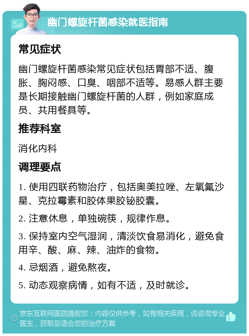 幽门螺旋杆菌感染就医指南 常见症状 幽门螺旋杆菌感染常见症状包括胃部不适、腹胀、胸闷感、口臭、咽部不适等。易感人群主要是长期接触幽门螺旋杆菌的人群，例如家庭成员、共用餐具等。 推荐科室 消化内科 调理要点 1. 使用四联药物治疗，包括奥美拉唑、左氧氟沙星、克拉霉素和胶体果胶铋胶囊。 2. 注意休息，单独碗筷，规律作息。 3. 保持室内空气湿润，清淡饮食易消化，避免食用辛、酸、麻、辣、油炸的食物。 4. 忌烟酒，避免熬夜。 5. 动态观察病情，如有不适，及时就诊。