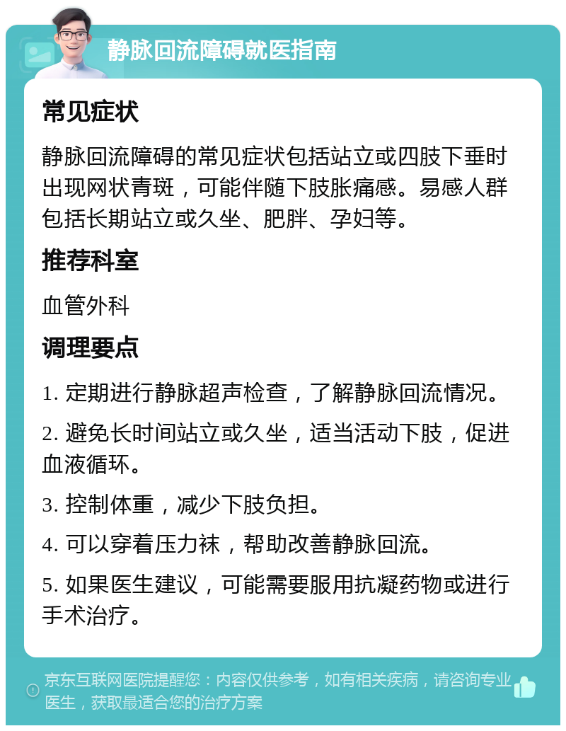 静脉回流障碍就医指南 常见症状 静脉回流障碍的常见症状包括站立或四肢下垂时出现网状青斑，可能伴随下肢胀痛感。易感人群包括长期站立或久坐、肥胖、孕妇等。 推荐科室 血管外科 调理要点 1. 定期进行静脉超声检查，了解静脉回流情况。 2. 避免长时间站立或久坐，适当活动下肢，促进血液循环。 3. 控制体重，减少下肢负担。 4. 可以穿着压力袜，帮助改善静脉回流。 5. 如果医生建议，可能需要服用抗凝药物或进行手术治疗。