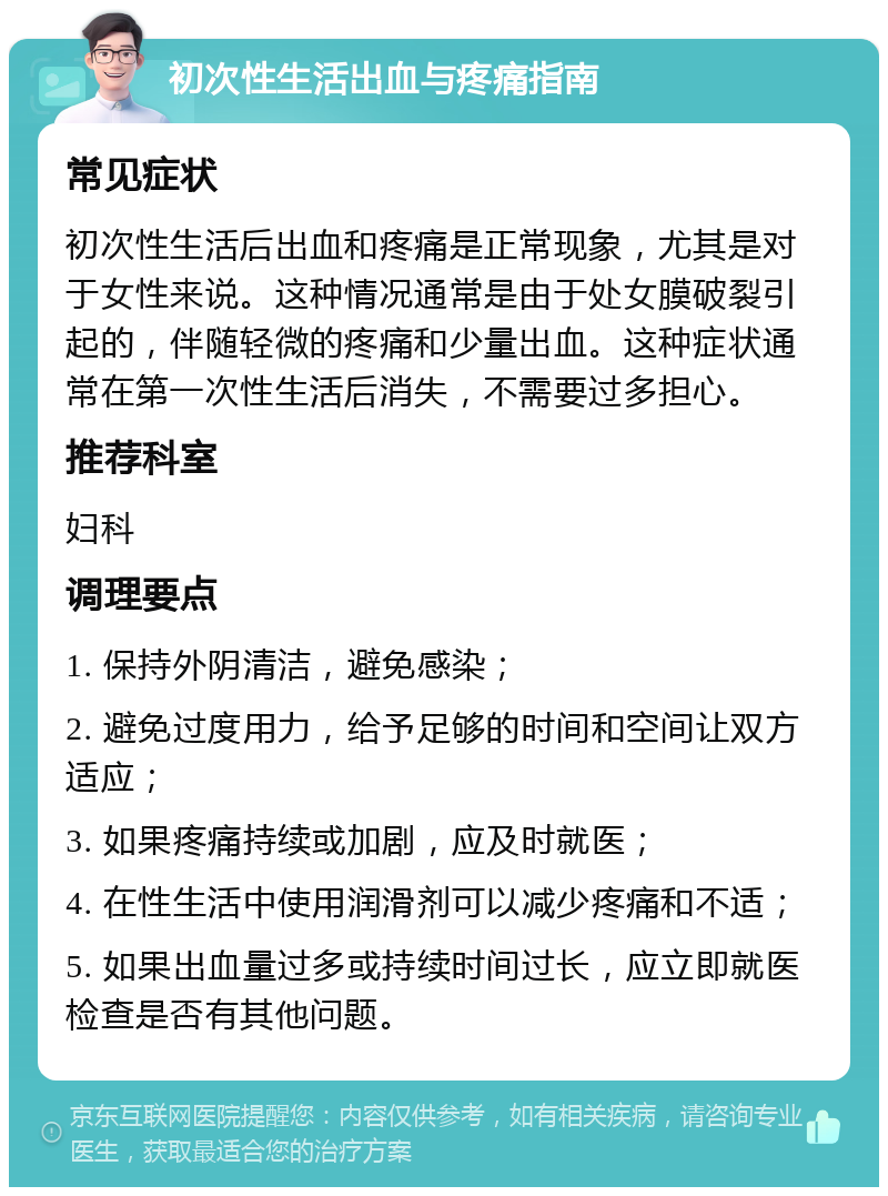 初次性生活出血与疼痛指南 常见症状 初次性生活后出血和疼痛是正常现象，尤其是对于女性来说。这种情况通常是由于处女膜破裂引起的，伴随轻微的疼痛和少量出血。这种症状通常在第一次性生活后消失，不需要过多担心。 推荐科室 妇科 调理要点 1. 保持外阴清洁，避免感染； 2. 避免过度用力，给予足够的时间和空间让双方适应； 3. 如果疼痛持续或加剧，应及时就医； 4. 在性生活中使用润滑剂可以减少疼痛和不适； 5. 如果出血量过多或持续时间过长，应立即就医检查是否有其他问题。