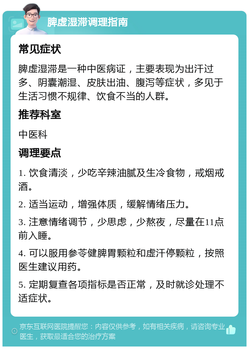 脾虚湿滞调理指南 常见症状 脾虚湿滞是一种中医病证，主要表现为出汗过多、阴囊潮湿、皮肤出油、腹泻等症状，多见于生活习惯不规律、饮食不当的人群。 推荐科室 中医科 调理要点 1. 饮食清淡，少吃辛辣油腻及生冷食物，戒烟戒酒。 2. 适当运动，增强体质，缓解情绪压力。 3. 注意情绪调节，少思虑，少熬夜，尽量在11点前入睡。 4. 可以服用参苓健脾胃颗粒和虚汗停颗粒，按照医生建议用药。 5. 定期复查各项指标是否正常，及时就诊处理不适症状。