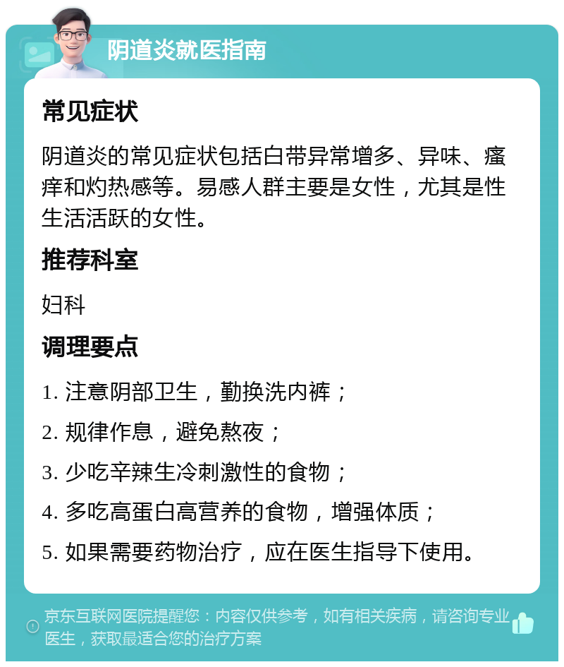 阴道炎就医指南 常见症状 阴道炎的常见症状包括白带异常增多、异味、瘙痒和灼热感等。易感人群主要是女性，尤其是性生活活跃的女性。 推荐科室 妇科 调理要点 1. 注意阴部卫生，勤换洗内裤； 2. 规律作息，避免熬夜； 3. 少吃辛辣生冷刺激性的食物； 4. 多吃高蛋白高营养的食物，增强体质； 5. 如果需要药物治疗，应在医生指导下使用。