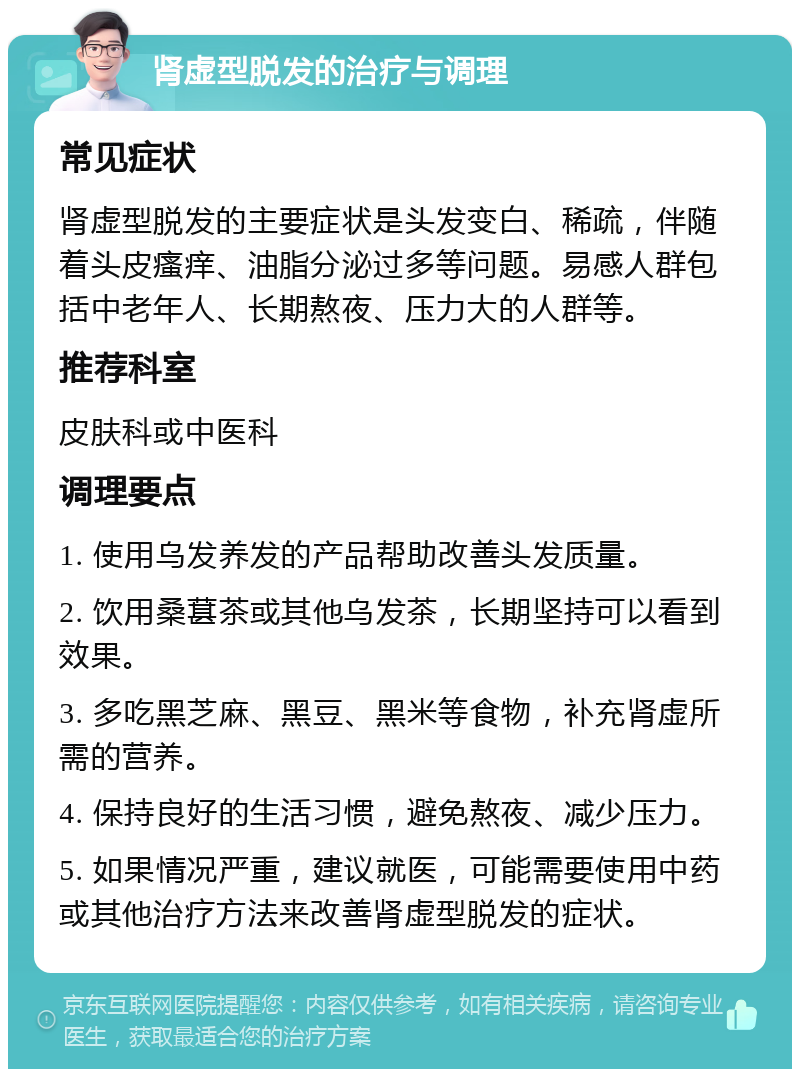 肾虚型脱发的治疗与调理 常见症状 肾虚型脱发的主要症状是头发变白、稀疏，伴随着头皮瘙痒、油脂分泌过多等问题。易感人群包括中老年人、长期熬夜、压力大的人群等。 推荐科室 皮肤科或中医科 调理要点 1. 使用乌发养发的产品帮助改善头发质量。 2. 饮用桑葚茶或其他乌发茶，长期坚持可以看到效果。 3. 多吃黑芝麻、黑豆、黑米等食物，补充肾虚所需的营养。 4. 保持良好的生活习惯，避免熬夜、减少压力。 5. 如果情况严重，建议就医，可能需要使用中药或其他治疗方法来改善肾虚型脱发的症状。