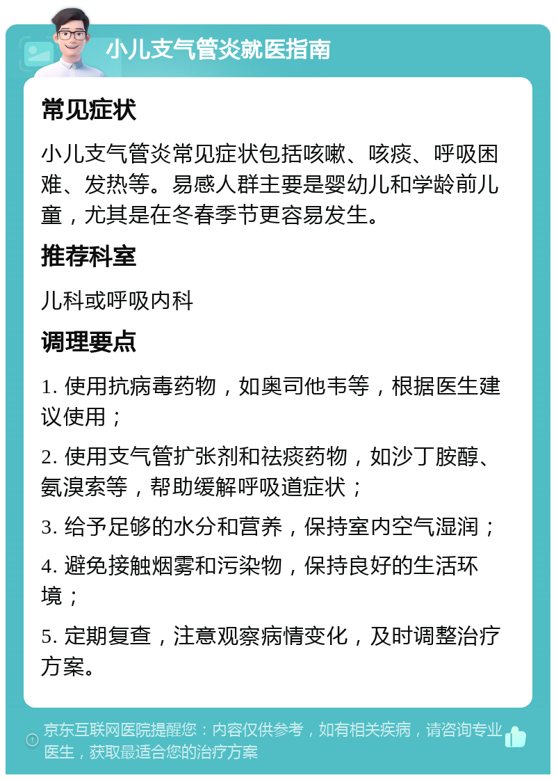 小儿支气管炎就医指南 常见症状 小儿支气管炎常见症状包括咳嗽、咳痰、呼吸困难、发热等。易感人群主要是婴幼儿和学龄前儿童，尤其是在冬春季节更容易发生。 推荐科室 儿科或呼吸内科 调理要点 1. 使用抗病毒药物，如奥司他韦等，根据医生建议使用； 2. 使用支气管扩张剂和祛痰药物，如沙丁胺醇、氨溴索等，帮助缓解呼吸道症状； 3. 给予足够的水分和营养，保持室内空气湿润； 4. 避免接触烟雾和污染物，保持良好的生活环境； 5. 定期复查，注意观察病情变化，及时调整治疗方案。