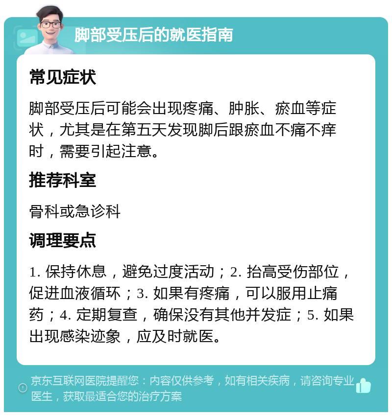 脚部受压后的就医指南 常见症状 脚部受压后可能会出现疼痛、肿胀、瘀血等症状，尤其是在第五天发现脚后跟瘀血不痛不痒时，需要引起注意。 推荐科室 骨科或急诊科 调理要点 1. 保持休息，避免过度活动；2. 抬高受伤部位，促进血液循环；3. 如果有疼痛，可以服用止痛药；4. 定期复查，确保没有其他并发症；5. 如果出现感染迹象，应及时就医。