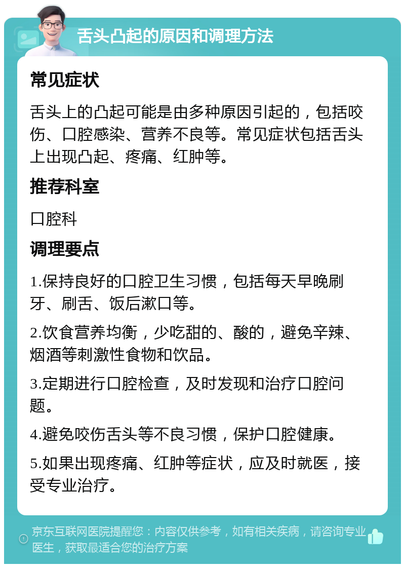 舌头凸起的原因和调理方法 常见症状 舌头上的凸起可能是由多种原因引起的，包括咬伤、口腔感染、营养不良等。常见症状包括舌头上出现凸起、疼痛、红肿等。 推荐科室 口腔科 调理要点 1.保持良好的口腔卫生习惯，包括每天早晚刷牙、刷舌、饭后漱口等。 2.饮食营养均衡，少吃甜的、酸的，避免辛辣、烟酒等刺激性食物和饮品。 3.定期进行口腔检查，及时发现和治疗口腔问题。 4.避免咬伤舌头等不良习惯，保护口腔健康。 5.如果出现疼痛、红肿等症状，应及时就医，接受专业治疗。