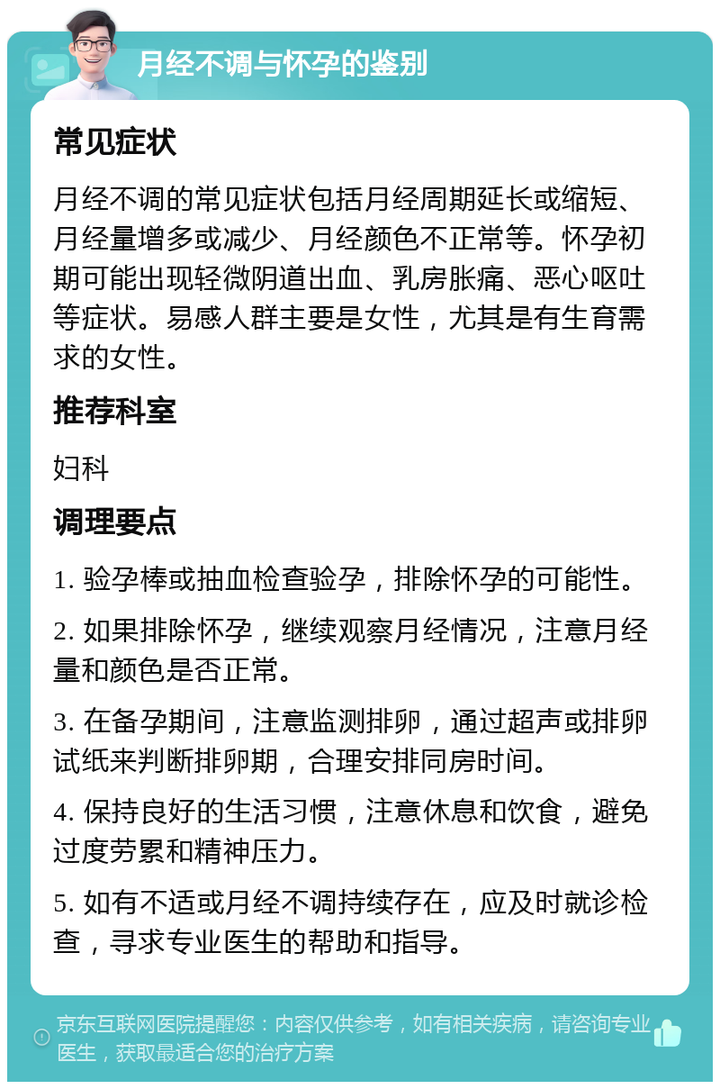 月经不调与怀孕的鉴别 常见症状 月经不调的常见症状包括月经周期延长或缩短、月经量增多或减少、月经颜色不正常等。怀孕初期可能出现轻微阴道出血、乳房胀痛、恶心呕吐等症状。易感人群主要是女性，尤其是有生育需求的女性。 推荐科室 妇科 调理要点 1. 验孕棒或抽血检查验孕，排除怀孕的可能性。 2. 如果排除怀孕，继续观察月经情况，注意月经量和颜色是否正常。 3. 在备孕期间，注意监测排卵，通过超声或排卵试纸来判断排卵期，合理安排同房时间。 4. 保持良好的生活习惯，注意休息和饮食，避免过度劳累和精神压力。 5. 如有不适或月经不调持续存在，应及时就诊检查，寻求专业医生的帮助和指导。