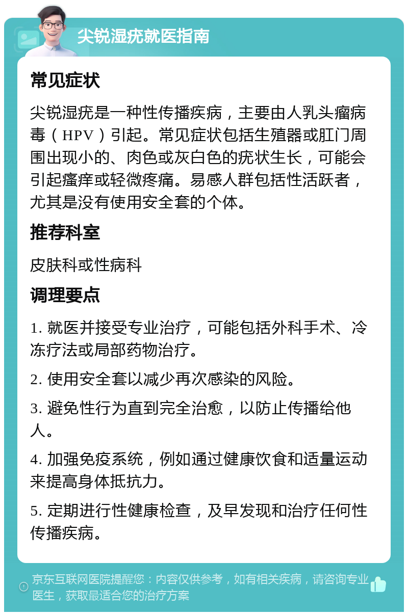 尖锐湿疣就医指南 常见症状 尖锐湿疣是一种性传播疾病，主要由人乳头瘤病毒（HPV）引起。常见症状包括生殖器或肛门周围出现小的、肉色或灰白色的疣状生长，可能会引起瘙痒或轻微疼痛。易感人群包括性活跃者，尤其是没有使用安全套的个体。 推荐科室 皮肤科或性病科 调理要点 1. 就医并接受专业治疗，可能包括外科手术、冷冻疗法或局部药物治疗。 2. 使用安全套以减少再次感染的风险。 3. 避免性行为直到完全治愈，以防止传播给他人。 4. 加强免疫系统，例如通过健康饮食和适量运动来提高身体抵抗力。 5. 定期进行性健康检查，及早发现和治疗任何性传播疾病。