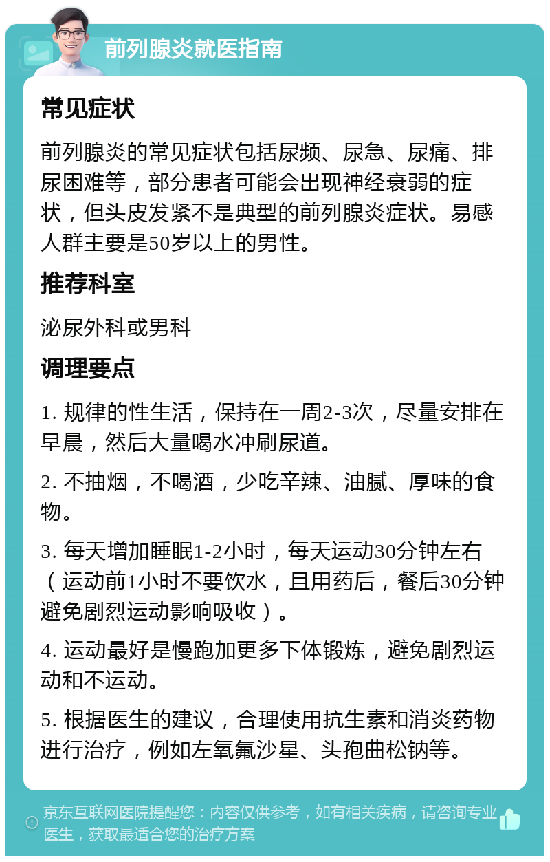 前列腺炎就医指南 常见症状 前列腺炎的常见症状包括尿频、尿急、尿痛、排尿困难等，部分患者可能会出现神经衰弱的症状，但头皮发紧不是典型的前列腺炎症状。易感人群主要是50岁以上的男性。 推荐科室 泌尿外科或男科 调理要点 1. 规律的性生活，保持在一周2-3次，尽量安排在早晨，然后大量喝水冲刷尿道。 2. 不抽烟，不喝酒，少吃辛辣、油腻、厚味的食物。 3. 每天增加睡眠1-2小时，每天运动30分钟左右（运动前1小时不要饮水，且用药后，餐后30分钟避免剧烈运动影响吸收）。 4. 运动最好是慢跑加更多下体锻炼，避免剧烈运动和不运动。 5. 根据医生的建议，合理使用抗生素和消炎药物进行治疗，例如左氧氟沙星、头孢曲松钠等。