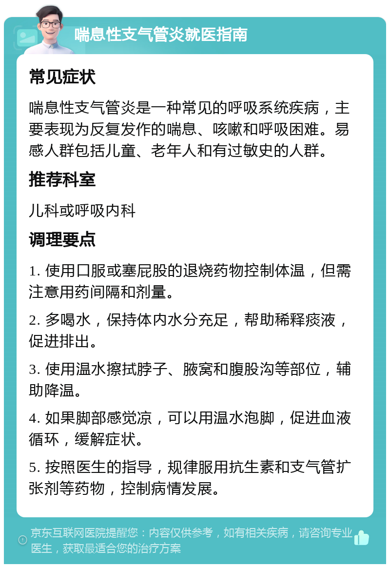 喘息性支气管炎就医指南 常见症状 喘息性支气管炎是一种常见的呼吸系统疾病，主要表现为反复发作的喘息、咳嗽和呼吸困难。易感人群包括儿童、老年人和有过敏史的人群。 推荐科室 儿科或呼吸内科 调理要点 1. 使用口服或塞屁股的退烧药物控制体温，但需注意用药间隔和剂量。 2. 多喝水，保持体内水分充足，帮助稀释痰液，促进排出。 3. 使用温水擦拭脖子、腋窝和腹股沟等部位，辅助降温。 4. 如果脚部感觉凉，可以用温水泡脚，促进血液循环，缓解症状。 5. 按照医生的指导，规律服用抗生素和支气管扩张剂等药物，控制病情发展。