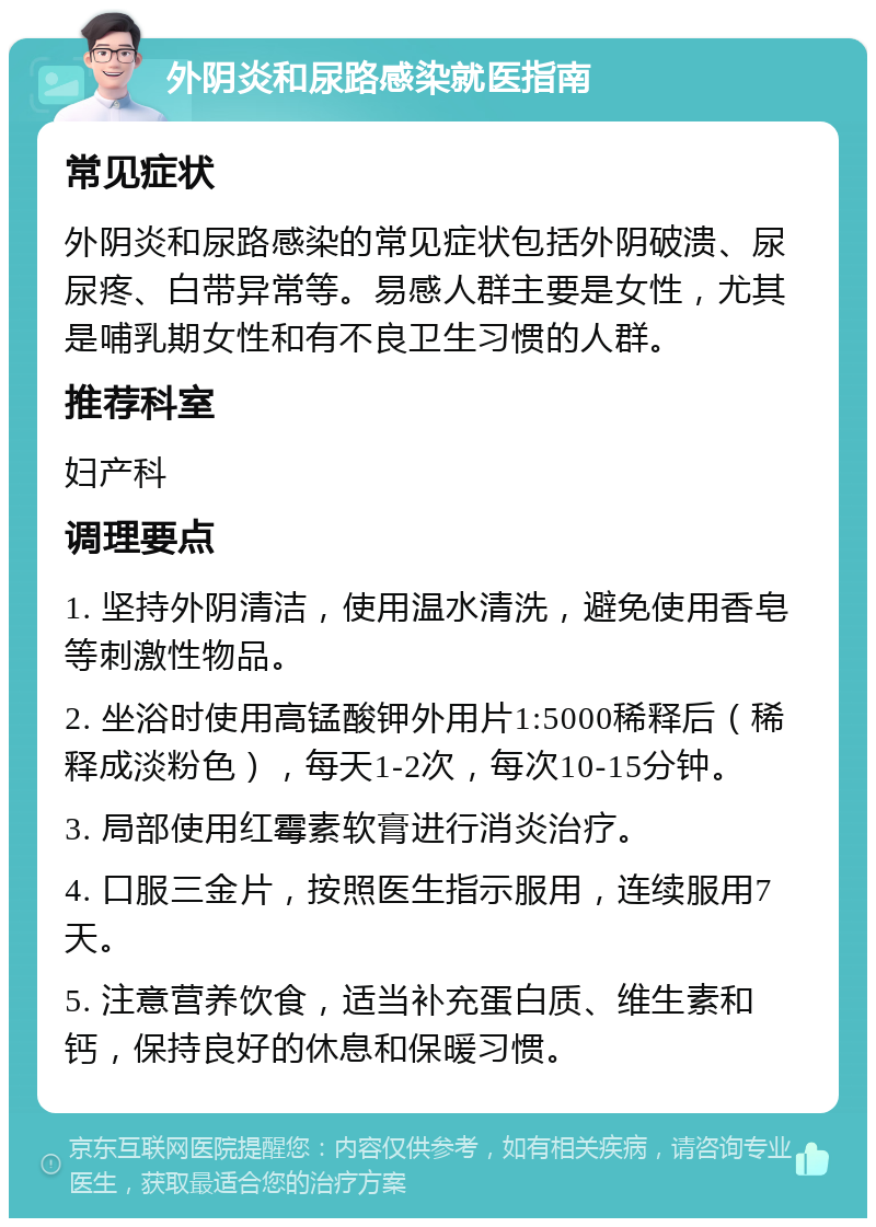 外阴炎和尿路感染就医指南 常见症状 外阴炎和尿路感染的常见症状包括外阴破溃、尿尿疼、白带异常等。易感人群主要是女性，尤其是哺乳期女性和有不良卫生习惯的人群。 推荐科室 妇产科 调理要点 1. 坚持外阴清洁，使用温水清洗，避免使用香皂等刺激性物品。 2. 坐浴时使用高锰酸钾外用片1:5000稀释后（稀释成淡粉色），每天1-2次，每次10-15分钟。 3. 局部使用红霉素软膏进行消炎治疗。 4. 口服三金片，按照医生指示服用，连续服用7天。 5. 注意营养饮食，适当补充蛋白质、维生素和钙，保持良好的休息和保暖习惯。