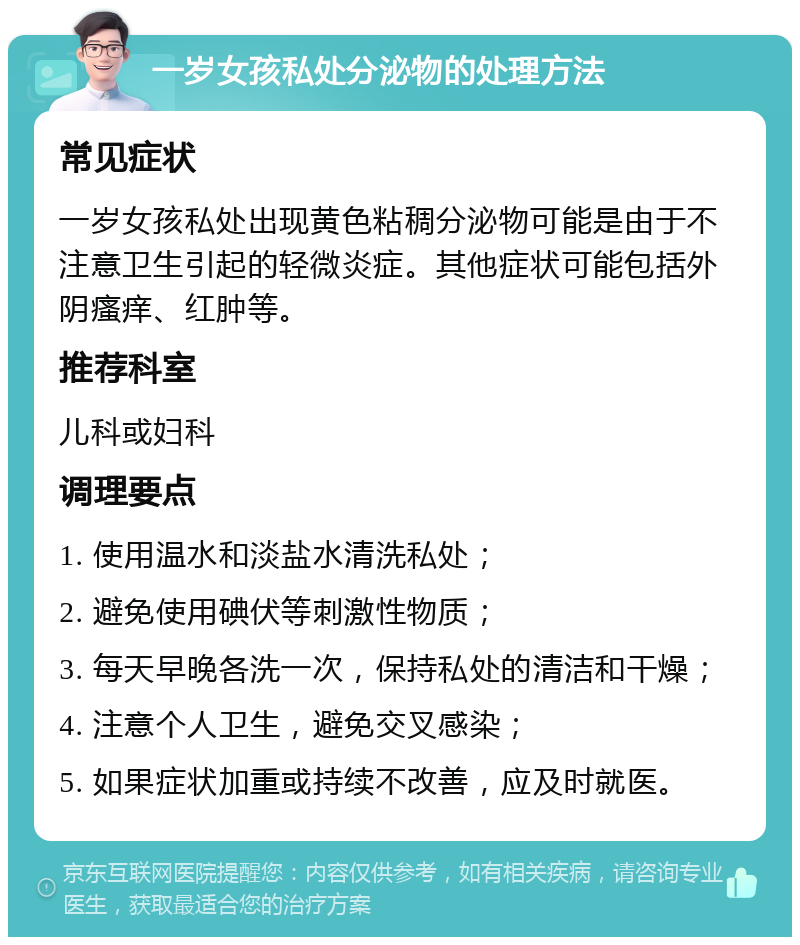 一岁女孩私处分泌物的处理方法 常见症状 一岁女孩私处出现黄色粘稠分泌物可能是由于不注意卫生引起的轻微炎症。其他症状可能包括外阴瘙痒、红肿等。 推荐科室 儿科或妇科 调理要点 1. 使用温水和淡盐水清洗私处； 2. 避免使用碘伏等刺激性物质； 3. 每天早晚各洗一次，保持私处的清洁和干燥； 4. 注意个人卫生，避免交叉感染； 5. 如果症状加重或持续不改善，应及时就医。