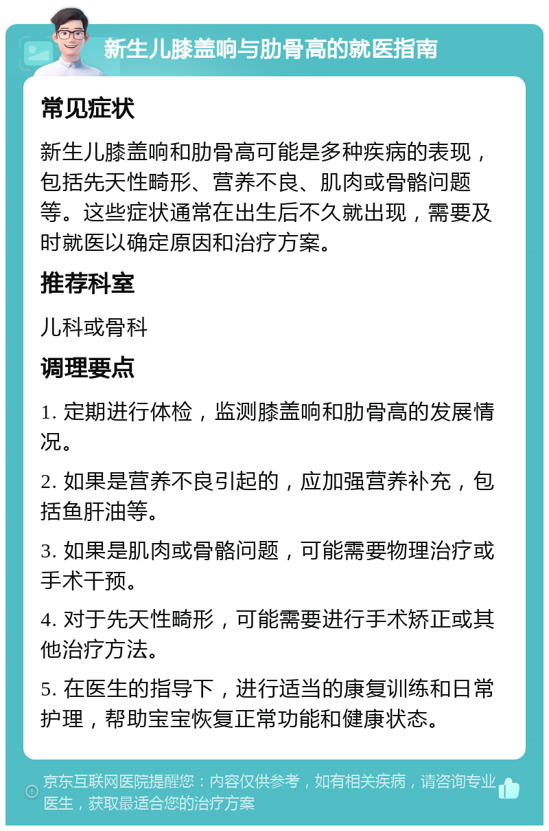 新生儿膝盖响与肋骨高的就医指南 常见症状 新生儿膝盖响和肋骨高可能是多种疾病的表现，包括先天性畸形、营养不良、肌肉或骨骼问题等。这些症状通常在出生后不久就出现，需要及时就医以确定原因和治疗方案。 推荐科室 儿科或骨科 调理要点 1. 定期进行体检，监测膝盖响和肋骨高的发展情况。 2. 如果是营养不良引起的，应加强营养补充，包括鱼肝油等。 3. 如果是肌肉或骨骼问题，可能需要物理治疗或手术干预。 4. 对于先天性畸形，可能需要进行手术矫正或其他治疗方法。 5. 在医生的指导下，进行适当的康复训练和日常护理，帮助宝宝恢复正常功能和健康状态。