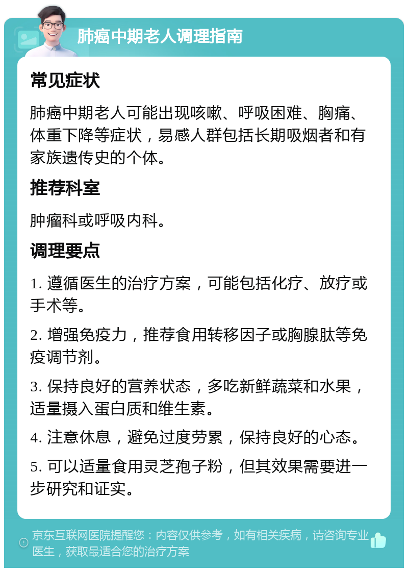 肺癌中期老人调理指南 常见症状 肺癌中期老人可能出现咳嗽、呼吸困难、胸痛、体重下降等症状，易感人群包括长期吸烟者和有家族遗传史的个体。 推荐科室 肿瘤科或呼吸内科。 调理要点 1. 遵循医生的治疗方案，可能包括化疗、放疗或手术等。 2. 增强免疫力，推荐食用转移因子或胸腺肽等免疫调节剂。 3. 保持良好的营养状态，多吃新鲜蔬菜和水果，适量摄入蛋白质和维生素。 4. 注意休息，避免过度劳累，保持良好的心态。 5. 可以适量食用灵芝孢子粉，但其效果需要进一步研究和证实。