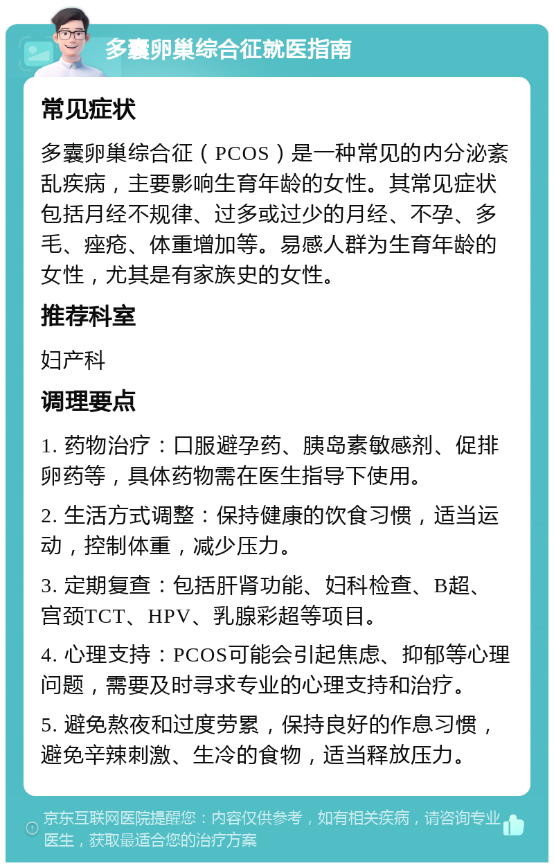 多囊卵巢综合征就医指南 常见症状 多囊卵巢综合征（PCOS）是一种常见的内分泌紊乱疾病，主要影响生育年龄的女性。其常见症状包括月经不规律、过多或过少的月经、不孕、多毛、痤疮、体重增加等。易感人群为生育年龄的女性，尤其是有家族史的女性。 推荐科室 妇产科 调理要点 1. 药物治疗：口服避孕药、胰岛素敏感剂、促排卵药等，具体药物需在医生指导下使用。 2. 生活方式调整：保持健康的饮食习惯，适当运动，控制体重，减少压力。 3. 定期复查：包括肝肾功能、妇科检查、B超、宫颈TCT、HPV、乳腺彩超等项目。 4. 心理支持：PCOS可能会引起焦虑、抑郁等心理问题，需要及时寻求专业的心理支持和治疗。 5. 避免熬夜和过度劳累，保持良好的作息习惯，避免辛辣刺激、生冷的食物，适当释放压力。