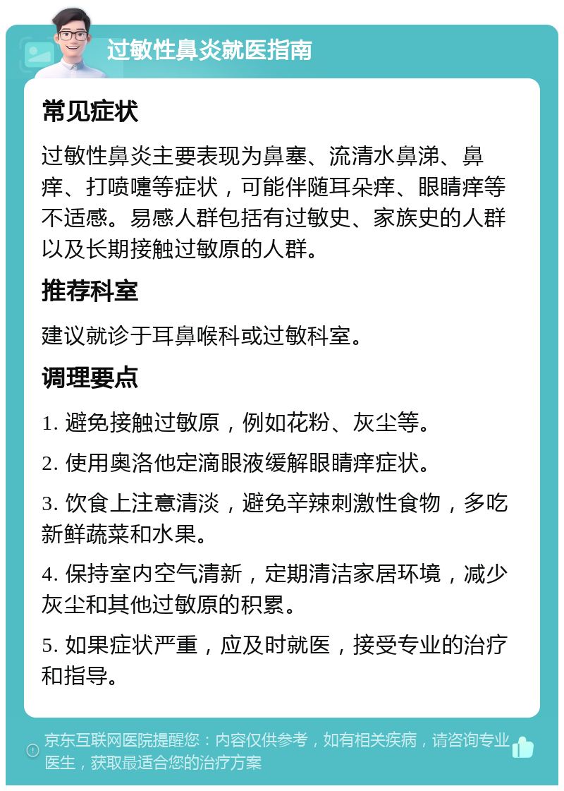 过敏性鼻炎就医指南 常见症状 过敏性鼻炎主要表现为鼻塞、流清水鼻涕、鼻痒、打喷嚏等症状，可能伴随耳朵痒、眼睛痒等不适感。易感人群包括有过敏史、家族史的人群以及长期接触过敏原的人群。 推荐科室 建议就诊于耳鼻喉科或过敏科室。 调理要点 1. 避免接触过敏原，例如花粉、灰尘等。 2. 使用奥洛他定滴眼液缓解眼睛痒症状。 3. 饮食上注意清淡，避免辛辣刺激性食物，多吃新鲜蔬菜和水果。 4. 保持室内空气清新，定期清洁家居环境，减少灰尘和其他过敏原的积累。 5. 如果症状严重，应及时就医，接受专业的治疗和指导。