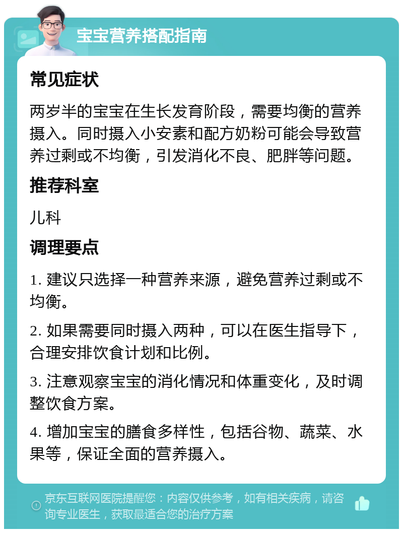 宝宝营养搭配指南 常见症状 两岁半的宝宝在生长发育阶段，需要均衡的营养摄入。同时摄入小安素和配方奶粉可能会导致营养过剩或不均衡，引发消化不良、肥胖等问题。 推荐科室 儿科 调理要点 1. 建议只选择一种营养来源，避免营养过剩或不均衡。 2. 如果需要同时摄入两种，可以在医生指导下，合理安排饮食计划和比例。 3. 注意观察宝宝的消化情况和体重变化，及时调整饮食方案。 4. 增加宝宝的膳食多样性，包括谷物、蔬菜、水果等，保证全面的营养摄入。