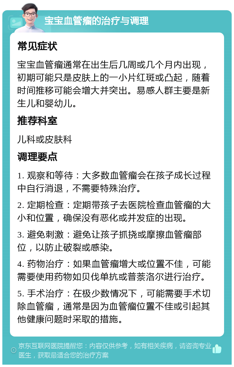 宝宝血管瘤的治疗与调理 常见症状 宝宝血管瘤通常在出生后几周或几个月内出现，初期可能只是皮肤上的一小片红斑或凸起，随着时间推移可能会增大并突出。易感人群主要是新生儿和婴幼儿。 推荐科室 儿科或皮肤科 调理要点 1. 观察和等待：大多数血管瘤会在孩子成长过程中自行消退，不需要特殊治疗。 2. 定期检查：定期带孩子去医院检查血管瘤的大小和位置，确保没有恶化或并发症的出现。 3. 避免刺激：避免让孩子抓挠或摩擦血管瘤部位，以防止破裂或感染。 4. 药物治疗：如果血管瘤增大或位置不佳，可能需要使用药物如贝伐单抗或普萘洛尔进行治疗。 5. 手术治疗：在极少数情况下，可能需要手术切除血管瘤，通常是因为血管瘤位置不佳或引起其他健康问题时采取的措施。