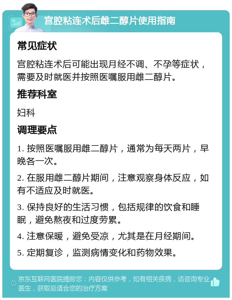 宫腔粘连术后雌二醇片使用指南 常见症状 宫腔粘连术后可能出现月经不调、不孕等症状，需要及时就医并按照医嘱服用雌二醇片。 推荐科室 妇科 调理要点 1. 按照医嘱服用雌二醇片，通常为每天两片，早晚各一次。 2. 在服用雌二醇片期间，注意观察身体反应，如有不适应及时就医。 3. 保持良好的生活习惯，包括规律的饮食和睡眠，避免熬夜和过度劳累。 4. 注意保暖，避免受凉，尤其是在月经期间。 5. 定期复诊，监测病情变化和药物效果。