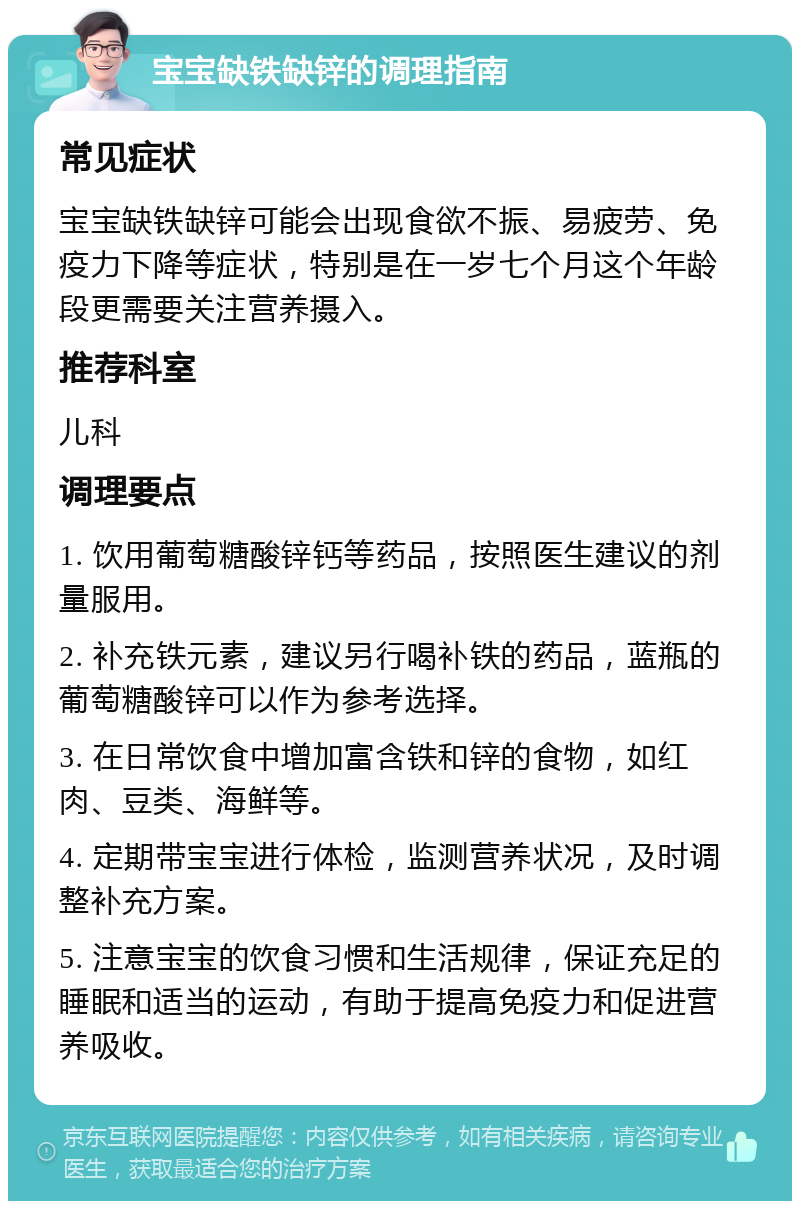 宝宝缺铁缺锌的调理指南 常见症状 宝宝缺铁缺锌可能会出现食欲不振、易疲劳、免疫力下降等症状，特别是在一岁七个月这个年龄段更需要关注营养摄入。 推荐科室 儿科 调理要点 1. 饮用葡萄糖酸锌钙等药品，按照医生建议的剂量服用。 2. 补充铁元素，建议另行喝补铁的药品，蓝瓶的葡萄糖酸锌可以作为参考选择。 3. 在日常饮食中增加富含铁和锌的食物，如红肉、豆类、海鲜等。 4. 定期带宝宝进行体检，监测营养状况，及时调整补充方案。 5. 注意宝宝的饮食习惯和生活规律，保证充足的睡眠和适当的运动，有助于提高免疫力和促进营养吸收。