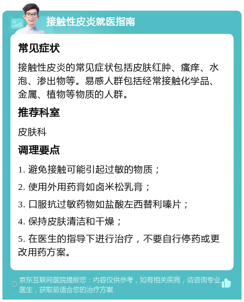 接触性皮炎就医指南 常见症状 接触性皮炎的常见症状包括皮肤红肿、瘙痒、水泡、渗出物等。易感人群包括经常接触化学品、金属、植物等物质的人群。 推荐科室 皮肤科 调理要点 1. 避免接触可能引起过敏的物质； 2. 使用外用药膏如卤米松乳膏； 3. 口服抗过敏药物如盐酸左西替利嗪片； 4. 保持皮肤清洁和干燥； 5. 在医生的指导下进行治疗，不要自行停药或更改用药方案。