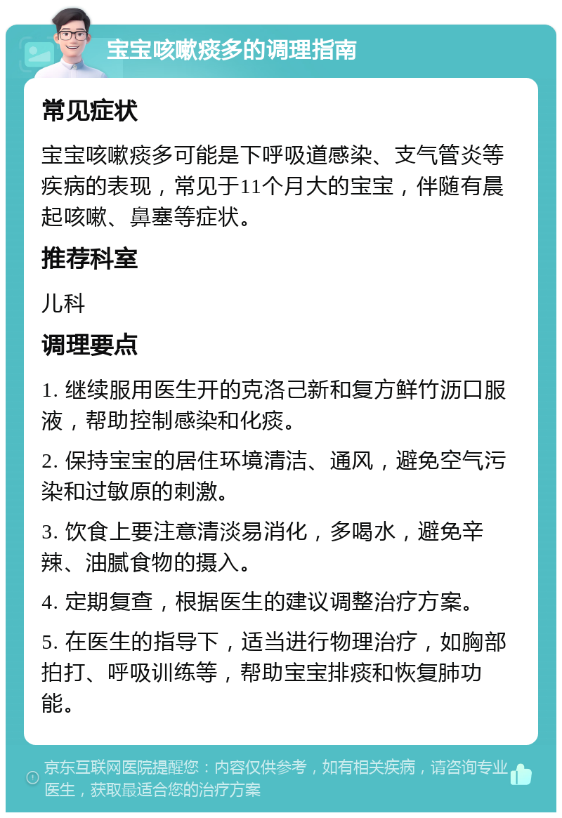 宝宝咳嗽痰多的调理指南 常见症状 宝宝咳嗽痰多可能是下呼吸道感染、支气管炎等疾病的表现，常见于11个月大的宝宝，伴随有晨起咳嗽、鼻塞等症状。 推荐科室 儿科 调理要点 1. 继续服用医生开的克洛己新和复方鲜竹沥口服液，帮助控制感染和化痰。 2. 保持宝宝的居住环境清洁、通风，避免空气污染和过敏原的刺激。 3. 饮食上要注意清淡易消化，多喝水，避免辛辣、油腻食物的摄入。 4. 定期复查，根据医生的建议调整治疗方案。 5. 在医生的指导下，适当进行物理治疗，如胸部拍打、呼吸训练等，帮助宝宝排痰和恢复肺功能。