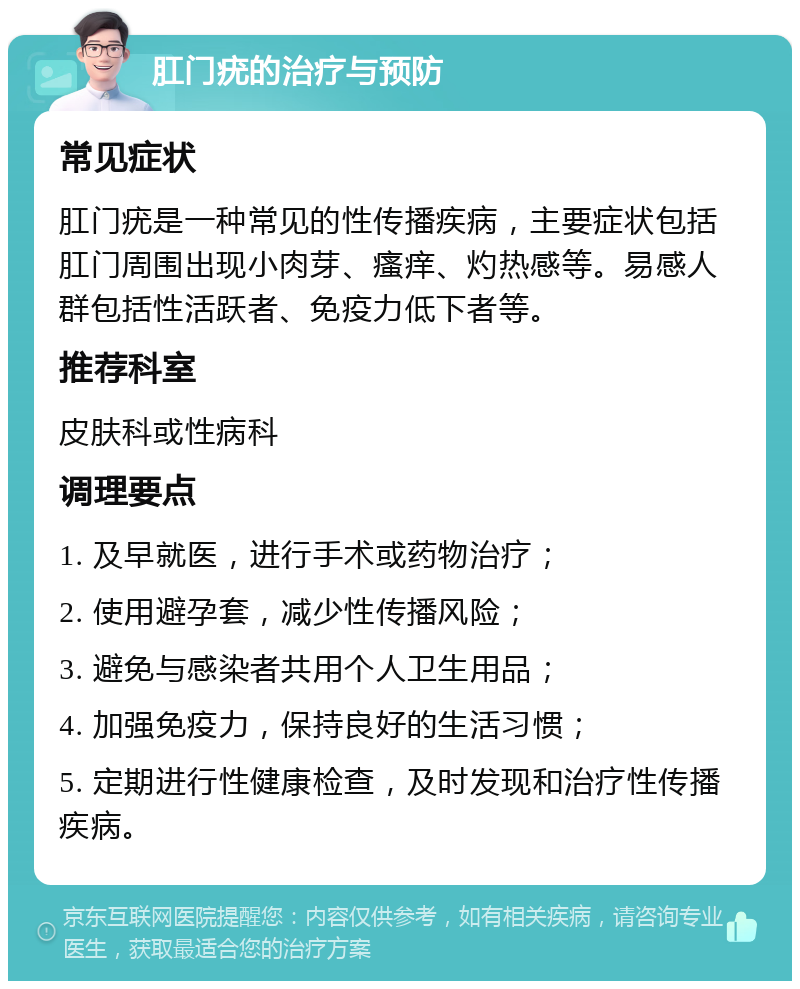 肛门疣的治疗与预防 常见症状 肛门疣是一种常见的性传播疾病，主要症状包括肛门周围出现小肉芽、瘙痒、灼热感等。易感人群包括性活跃者、免疫力低下者等。 推荐科室 皮肤科或性病科 调理要点 1. 及早就医，进行手术或药物治疗； 2. 使用避孕套，减少性传播风险； 3. 避免与感染者共用个人卫生用品； 4. 加强免疫力，保持良好的生活习惯； 5. 定期进行性健康检查，及时发现和治疗性传播疾病。