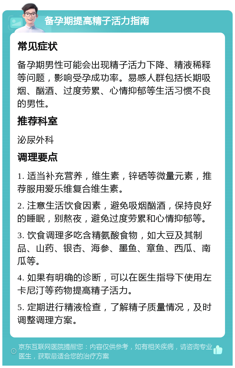 备孕期提高精子活力指南 常见症状 备孕期男性可能会出现精子活力下降、精液稀释等问题，影响受孕成功率。易感人群包括长期吸烟、酗酒、过度劳累、心情抑郁等生活习惯不良的男性。 推荐科室 泌尿外科 调理要点 1. 适当补充营养，维生素，锌硒等微量元素，推荐服用爱乐维复合维生素。 2. 注意生活饮食因素，避免吸烟酗酒，保持良好的睡眠，别熬夜，避免过度劳累和心情抑郁等。 3. 饮食调理多吃含精氨酸食物，如大豆及其制品、山药、银杏、海参、墨鱼、章鱼、西瓜、南瓜等。 4. 如果有明确的诊断，可以在医生指导下使用左卡尼汀等药物提高精子活力。 5. 定期进行精液检查，了解精子质量情况，及时调整调理方案。